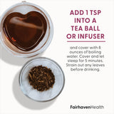 Fairhaven Health FertiliTea for preconception suggested use: add one teaspoon into a tea ball or infuser and cover with 8 ounces of boiling water. Cover and let steep for five minutes. Strain out any leaves before drinking. 